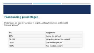 Pronouncing percentages
Percentages are easy to read aloud in English. Just say the number and then add
the word "percent".
5% five percent
25% twenty-five percent
36.25% thirty-six point two five percent
100% one hundred percent
400% four hundred percent
 