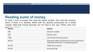 Reading sums of money
To read a sum of money, first read the whole number, then add the currency
name. If there is a decimal, follow with the decimal pronounced as a whole
number. Note that normal decimals are not read in this way. These rules only
apply to currency.
Written Spoken
25$ twenty-five dollars
52€ fifty-two euros
140₤ one hundred and forty pounds
$43.25 forty-three dollars and twenty-five cents (shortened to
"forty-three twenty-five" in everyday speech)
€12.66 twelve euros sixty-six
₤10.50 ten pounds fifty
 