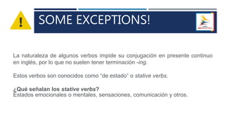 SOME EXCEPTIONS!
La naturaleza de algunos verbos impide su conjugación en presente continuo
en inglés, por lo que no suelen tener terminación -ing.
Estos verbos son conocidos como “de estado” o stative verbs.
¿Qué señalan los stative verbs?
Estados emocionales o mentales, sensaciones, comunicación y otros.
 