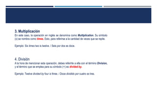 3. Multiplicación
En este caso, la operación en inglés se denomina como Multiplication. Su símbolo
(x) se nombra como times. Esto, para referirse a la cantidad de veces que se repite.
Ejemplo: Six times two is twelve. / Seis por dos es doce.
4. División
A la hora de mencionar esta operación, debes referirte a ella con el término Division,
y el término que se emplea para su símbolo (÷) es divided by.
Ejemplo: Twelve divided by four is three. / Doce dividido por cuatro es tres.
 
