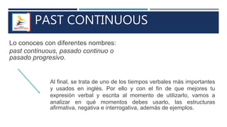 PAST CONTINUOUS
Lo conoces con diferentes nombres:
past continuous, pasado continuo o
pasado progresivo.
Al final, se trata de uno de los tiempos verbales más importantes
y usados en inglés. Por ello y con el fin de que mejores tu
expresión verbal y escrita al momento de utilizarlo, vamos a
analizar en qué momentos debes usarlo, las estructuras
afirmativa, negativa e interrogativa, además de ejemplos.
 