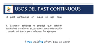 USOS DEL PAST CONTINUOUS
El past continuous en inglés se usa para:
1. Expresar acciones o estados que estaban
llevándose a cabo en el pasado cuando otra acción
o estado la interrumpe o refuerza. Por ejemplo:
I was walking when I saw an eagle
 