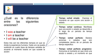 ¿Cuál es la diferencia
entre las siguientes
oraciones?
• I was a teacher
• I am a teacher
• I will be a teacher
Estos tres son los diferentes tiempos en que se
divide la experiencia humana. Cada uno se puede
subdividir en cuatro tipos de tiempos verbales de
acuerdo al momento exacto en que sucede la
acción:
• Tiempo verbal simple: Expresa el
momento en que ocurre una acción o
estado.
• Tiempo verbal continuo: Manifiesta
que una acción o estado se desarrolla a
lo largo de un periodo de tiempo
especifico.
• Tiempo verbal perfecto: Declara
acciones o estados que son
completados dentro de un periodo de
tiempo especifico.
• Tiempo verbal perfecto progresivo:
Comunica el momento en que inició una
acción o estado y el momento en que
 
