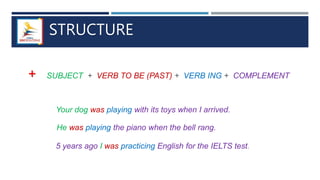 STRUCTURE
+ SUBJECT + VERB TO BE (PAST) + VERB ING + COMPLEMENT
Your dog was playing with its toys when I arrived.
He was playing the piano when the bell rang.
5 years ago I was practicing English for the IELTS test.
 