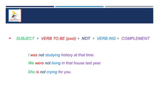 - SUBJECT + VERB TO BE (past) + NOT + VERB ING + COMPLEMENT
I was not studying history at that time.
We were not living in that house last year.
She is not crying for you.
 
