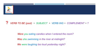? VERB TO BE (past) + SUBJECT + VERB ING + COMPLEMENT + ?
Were you eating candies when I entered the room?
Was she swimming in the river at midnight?
We were laughing too loud yesterday night?
 