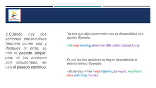 2.Cuando hay dos
acciones consecutivas
(primero ocurre una y
después la otra), se
usa el pasado simple,
pero si las acciones
son simultáneas, se
usa el pasado continuo.
Ya sea que algo ocurre mientras se desarrollaba otra
acción. Ejemplo:
•He was reading when his little sister started to cry
O que las dos acciones se hayan desarrollado al
mismo tiempo. Ejemplo:
•Yesterday, while I was listening to music, my friend
was watching movies
 