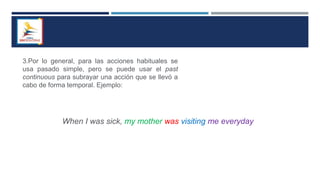 3.Por lo general, para las acciones habituales se
usa pasado simple, pero se puede usar el past
continuous para subrayar una acción que se llevó a
cabo de forma temporal. Ejemplo:
When I was sick, my mother was visiting me everyday
 