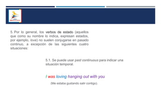 5. Por lo general, los verbos de estado (aquellos
que como su nombre lo indica, expresan estados,
por ejemplo, love) no suelen conjugarse en pasado
continuo, a excepción de las siguientes cuatro
situaciones:
5.1. Se puede usar past continuous para indicar una
situación temporal.
I was loving hanging out with you
(Me estaba gustando salir contigo).
 