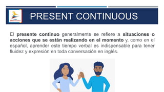 PRESENT CONTINUOUS
El presente continuo generalmente se refiere a situaciones o
acciones que se están realizando en el momento y, como en el
español, aprender este tiempo verbal es indispensable para tener
fluidez y expresión en toda conversación en inglés.
 