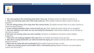 1. You were going to the swimming pool when I saw you. (Estabas yendo a la alberca cuando te vi)
2. They were dancing salsa when their baby woke up. (Ellos estaban bailando salsa cuando su bebé se
despertó)
3. He was taking photos of his dog when the camera broke. (Él estaba tomando fotos de su perro cuando su
cámara se descompuso)
4. It was raining yesterday when I came to pick you up. (Ayer estaba lloviendo cuando vine a recogerte)
5. She was talking to him while her son was doing his homework. (Ella estaba hablando con él mientras su
hijo hacía su tarea)
6. We were not snoring when you were working. (Nosotros no estábamos roncando cuando estabas
trabajando)
7. They were not sleeping together that year.(Ellos no estaban durmiendo juntos ese año)
8. Was Alan running behind the car when he broke his leg?(¿Alan estaba corriendo atrás del carro cuando se
lastimó la pierna?
9. What was he doing this time yesterday?(¿Qué estaba hacienda él hace un año)
10. Were you having a good conversation when I interrupted you?(¿Estaban teniendo una buena plática
cuando los interrumpí?)
 