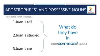APOSTROPHE “S” AND POSSESSIVE NOUNS
1.Juan´s tall
2.Juan´s studied
3.Juan´s car
Look at this 3 short sentences….
What do
they have
in
common?
(Apart from the name Juan of course…)
 