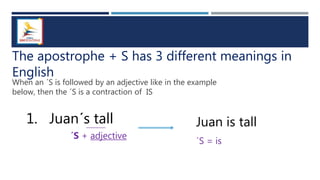 The apostrophe + S has 3 different meanings in
English
1. Juan´s tall
When an ´S is followed by an adjective like in the example
below, then the ´S is a contraction of IS
´S + adjective
Juan is tall
´S = is
 