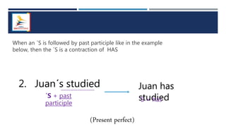 When an ´S is followed by past participle like in the example
below, then the ´S is a contraction of HAS
2. Juan´s studied
´S + past
participle
Juan has
studied
´S = has
(Present perfect)
 
