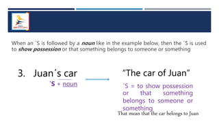 When an ´S is followed by a noun like in the example below, then the ´S is used
to show possession or that something belongs to someone or something
3. Juan´s car
´S + noun
“The car of Juan”
´S = to show possession
or that something
belongs to someone or
something
That mean that the car belongs to Juan
 
