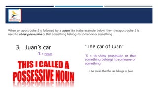 When an apostrophe S is followed by a noun like in the example below, then the apostrophe S is
used to show possession or that something belongs to someone or something
3. Juan´s car
´S + noun
“The car of Juan”
´S = to show possession or that
something belongs to someone or
something
That mean that the car belongs to Juan
 