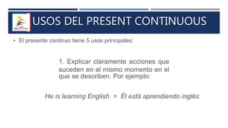 USOS DEL PRESENT CONTINUOUS
• El presente continuo tiene 5 usos principales:
1. Explicar claramente acciones que
suceden en el mismo momento en el
que se describen. Por ejemplo:
He is learning English = Él está aprendiendo inglés
 
