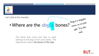 Let’s look at this example:
• Where are the dog´s bones?
The Word that come next tells us what
belongs to the dog. In this case: bones. The
dogs bones means the bones of the dog.
 