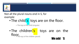 Not all the plural nouns end in S, for
example:
• The child´s toys are on the floor.
• The children´s toys are on the
floor.
= The toys of the child (singular)
= The toys of the children (plural)
We add ´S
 