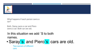 What happens if each person owns a
car?
Both, Saray owns a car and Piero
owns a car. Both car are old.
In this situation we add ´S to both
names.
• Saray´s and Piero´s cars are old.
Two owners of different
cars
 