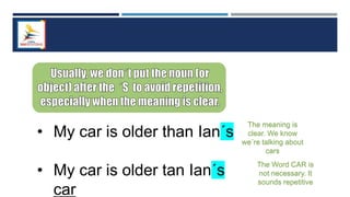 • My car is older than Ian´s
• My car is older tan Ian´s
car
The Word CAR is
not necessary. It
sounds repetitive
The meaning is
clear. We know
we´re talking about
cars
 