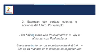 3. Expresan con certeza eventos o
acciones del futuro. Por ejemplo:
I am having lunch with Paul tomorrow = Voy a
almorzar con Paul mañana
She is leaving tomorrow morning on the first train =
Ella se va mañana en la mañana en el primer tren
 