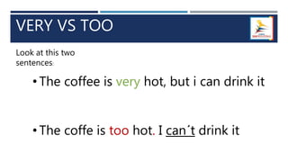 VERY VS TOO
Look at this two
sentences:
• The coffee is very hot, but i can drink it
• The coffe is too hot. I can´t drink it
 