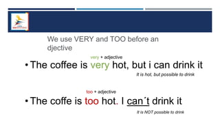 • The coffee is very hot, but i can drink it
• The coffe is too hot. I can´t drink it
We use VERY and TOO before an
djective
very + adjective
too + adjective
It is hot, but possible to drink
It is NOT possible to drink
 