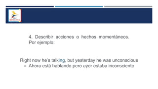 4. Describir acciones o hechos momentáneos.
Por ejemplo:
Right now he’s talking, but yesterday he was unconscious
= Ahora está hablando pero ayer estaba inconsciente
 
