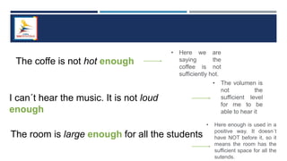 The coffe is not hot enough
• Here we are
saying the
coffee is not
sufficiently hot.
I can´t hear the music. It is not loud
enough
• The volumen is
not the
sufficient level
for me to be
able to hear it
The room is large enough for all the students
• Here enough is used in a
positive way. It doesn´t
have NOT before it, so it
means the room has the
sufficient space for all the
sutends.
 