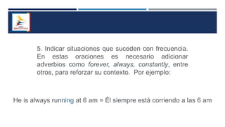 5. Indicar situaciones que suceden con frecuencia.
En estas oraciones es necesario adicionar
adverbios como forever, always, constantly, entre
otros, para reforzar su contexto. Por ejemplo:
He is always running at 6 am = Él siempre está corriendo a las 6 am
 