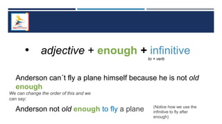 • adjective + enough + infinitive
to + verb
Anderson can´t fly a plane himself because he is not old
enough
We can change the order of this and we
can say:
Anderson not old enough to fly a plane (Notice how we use the
infinitive to fly after
enough)
 