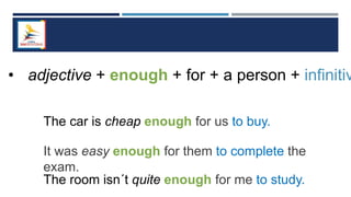 • adjective + enough + for + a person + infinitiv
The car is cheap enough for us to buy.
It was easy enough for them to complete the
exam.
The room isn´t quite enough for me to study.
 