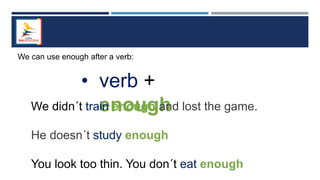 We can use enough after a verb:
• verb +
enough
We didn´t train enough and lost the game.
He doesn´t study enough
You look too thin. You don´t eat enough
 