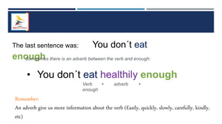 The last sentence was: You don´t eat
enough
Sometimes there is an adverb between the verb and enough:
• You don´t eat healthily enough
Verb + adverb +
enough
Remember:
An adverb give us more information about the verb (Easily, quickly, slowly, carefully, kindly,
etc)
 