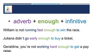 • adverb + enough + infinitive
William is not running fast enough to win the race.
Juliana didn´t go early enough to buy a ticket.
Geraldine, you´re not working hard enough to get a pay
raise.
 
