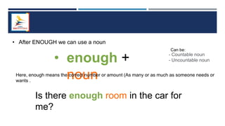 • After ENOUGH we can use a noun
• enough +
noun
- Countable noun
- Uncountable noun
Can be:
Here, enough means the correct number or amount (As many or as much as someone needs or
wants .
Is there enough room in the car for
me?
 