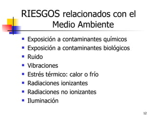 RIESGOS relacionados con el
            Medio Ambiente
   Exposición a contaminantes químicos
   Exposición a contaminantes biológicos
   Ruido
   Vibraciones
   Estrés térmico: calor o frío
   Radiaciones ionizantes
   Radiaciones no ionizantes
   Iluminación
                                            12
 