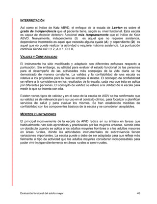 INTERPRETACIÓN 
Así como el índice de Katz ABVD, el enfoque de la escala de Lawton es sobre el 
grado de independencia que el paciente tiene, según su nivel funcional. Esta escala 
es capaz de detectar deterioro funcional más tempranamente que el índice de Katz 
ABVD. Nuevamente, independiente (I) es aquel que no requiere asistencia, 
dependiente intermedio es aquel que necesita alguna ayuda (A) y dependiente (D) es 
aquel que no puede realizar la actividad o requiere máxima asistencia. La puntuación 
continúa siendo así: I = 2, A = 1, D = 0. 
VALIDEZ Y CONFIABILIDAD 
El instrumento ha sido modificado y adaptado con diferentes enfoques respecto a 
puntuación. Sin embargo, su utilidad para evaluar el estado funcional de las personas 
para el desempeño de las actividades más complejas de la vida diaria se ha 
demostrado de manera constante. La validez y la confiabilidad de una escala es 
relativa a los propósitos para la cual se emplea la misma. El concepto de confiabilidad 
se refiere a la consistencia en los resultados de la escala, cada vez que ésta se aplica 
por diferentes personas. El concepto de validez se refiere a la utilidad de la escala para 
medir lo que se intenta con ella. 
Existen varios tipos de validez y en el caso de la escala de AIDV se ha confirmado que 
su validez es de relevancia para su uso en el contexto clínico, para focalizar y planificar 
servicios de salud y para evaluar los mismos. Se han establecido medidas de 
confiabilidad con los componentes básicos de la escala y se consideran aceptables. 
MÉRITOS Y LIMITACIONES 
El principal inconveniente de la escala de AIVD radica en su énfasis en tareas que 
habitualmente han sido aprendidas y practicadas por las mujeres urbanas, siendo esto 
un obstáculo cuando se aplica a los adultos mayores hombres o a los adultos mayores 
en áreas rurales, dónde las actividades instrumentales de sobrevivencia tienen 
variaciones importantes. La escala puede y debe de ser adaptada para que refleje más 
fielmente el tipo de actividad que los adultos mayores consideran indispensables para 
poder vivir independientemente en áreas rurales o semi-rurales. 
Evaluación funcional del adulto mayor 40 
 
