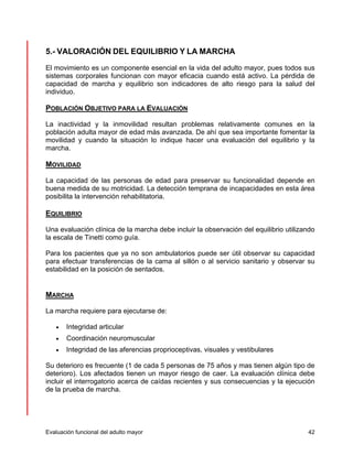 5.- VALORACIÓN DEL EQUILIBRIO Y LA MARCHA 
El movimiento es un componente esencial en la vida del adulto mayor, pues todos sus 
sistemas corporales funcionan con mayor eficacia cuando está activo. La pérdida de 
capacidad de marcha y equilibrio son indicadores de alto riesgo para la salud del 
individuo. 
POBLACIÓN OBJETIVO PARA LA EVALUACIÓN 
La inactividad y la inmovilidad resultan problemas relativamente comunes en la 
población adulta mayor de edad más avanzada. De ahí que sea importante fomentar la 
movilidad y cuando la situación lo indique hacer una evaluación del equilibrio y la 
marcha. 
MOVILIDAD 
La capacidad de las personas de edad para preservar su funcionalidad depende en 
buena medida de su motricidad. La detección temprana de incapacidades en esta área 
posibilita la intervención rehabilitatoria. 
EQUILIBRIO 
Una evaluación clínica de la marcha debe incluir la observación del equilibrio utilizando 
la escala de Tinetti como guía. 
Para los pacientes que ya no son ambulatorios puede ser útil observar su capacidad 
para efectuar transferencias de la cama al sillón o al servicio sanitario y observar su 
estabilidad en la posición de sentados. 
MARCHA 
La marcha requiere para ejecutarse de: 
• Integridad articular 
• Coordinación neuromuscular 
• Integridad de las aferencias proprioceptivas, visuales y vestibulares 
Su deterioro es frecuente (1 de cada 5 personas de 75 años y mas tienen algún tipo de 
deterioro). Los afectados tienen un mayor riesgo de caer. La evaluación clínica debe 
incluir el interrogatorio acerca de caídas recientes y sus consecuencias y la ejecución 
de la prueba de marcha. 
Evaluación funcional del adulto mayor 42 
 