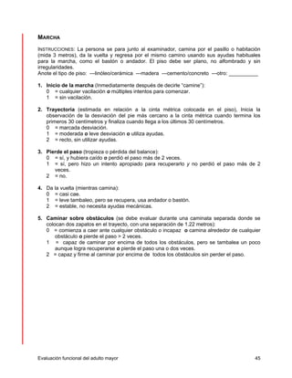 MARCHA 
INSTRUCCIONES: La persona se para junto al examinador, camina por el pasillo o habitación 
(mida 3 metros), da la vuelta y regresa por el mismo camino usando sus ayudas habituales 
para la marcha, como el bastón o andador. El piso debe ser plano, no alfombrado y sin 
irregularidades. 
Anote el tipo de piso: ---linóleo/cerámica ---madera ---cemento/concreto ---otro: __________ 
1. Inicio de la marcha (Inmediatamente después de decirle “camine”): 
0 = cualquier vacilación o múltiples intentos para comenzar. 
1 = sin vacilación. 
2. Trayectoria (estimada en relación a la cinta métrica colocada en el piso), Inicia la 
observación de la desviación del pie más cercano a la cinta métrica cuando termina los 
primeros 30 centímetros y finaliza cuando llega a los últimos 30 centímetros. 
0 = marcada desviación. 
1 = moderada o leve desviación o utiliza ayudas. 
2 = recto, sin utilizar ayudas. 
3. Pierde el paso (tropieza o pérdida del balance): 
0 = sí, y hubiera caído o perdió el paso más de 2 veces. 
1 = sí, pero hizo un intento apropiado para recuperarlo y no perdió el paso más de 2 
veces. 
2 = no. 
4. Da la vuelta (mientras camina): 
0 = casi cae. 
1 = leve tambaleo, pero se recupera, usa andador o bastón. 
2 = estable, no necesita ayudas mecánicas. 
5. Caminar sobre obstáculos (se debe evaluar durante una caminata separada donde se 
colocan dos zapatos en el trayecto, con una separación de 1.22 metros): 
0 = comienza a caer ante cualquier obstáculo o incapaz o camina alrededor de cualquier 
obstáculo o pierde el paso > 2 veces. 
1 = capaz de caminar por encima de todos los obstáculos, pero se tambalea un poco 
aunque logra recuperarse o pierde el paso una o dos veces. 
2 = capaz y firme al caminar por encima de todos los obstáculos sin perder el paso. 
Evaluación funcional del adulto mayor 45 
 