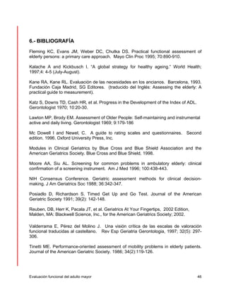 6.- BIBLIOGRAFÍA 
Fleming KC, Evans JM, Weber DC, Chutka DS. Practical functional assessment of 
elderly persons: a primary care approach. Mayo Clin Proc 1995; 70:890-910. 
Kalache A and Kickbusch I. “A global strategy for healthy ageing.” World Health; 
1997;4: 4-5 (July-August). 
Kane RA, Kane RL. Evaluación de las necesidades en los ancianos. Barcelona, 1993. 
Fundación Caja Madrid, SG Editores. (traducido del Inglés: Assessing the elderly: A 
practical guide to measurement). 
Katz S, Downs TD, Cash HR, et al. Progress in the Development of the Index of ADL. 
Gerontologist 1970; 10:20-30. 
Lawton MP, Brody EM. Assessment of Older People: Self-maintaining and instrumental 
active and daily living. Gerontologist 1969; 9:179-186 
Mc Dowell I and Newel, C. A guide to rating scales and questionnaires. Second 
edition. 1996. Oxford University Press, Inc. 
Modules in Clinical Geriatrics by Blue Cross and Blue Shield Association and the 
American Geriatrics Society. Blue Cross and Blue Shield, 1998. 
Moore AA, Siu AL. Screening for common problems in ambulatory elderly: clinical 
confirmation of a screening instrument. Am J Med 1996; 100:438-443. 
NIH Consensus Conference. Geriatric assessment methods for clinical decision-making. 
J Am Geriatrics Soc 1988; 36:342-347. 
Posiadlo D, Richardson S. Timed Get Up and Go Test. Journal of the American 
Geriatric Society 1991; 39(2): 142-148. 
Reuben, DB, Herr K, Pacala JT, et al. Geriatrics At Your Fingertips, 2002 Edition, 
Malden, MA: Blackwell Science, Inc., for the American Geriatrics Society; 2002. 
Valderrama E, Pérez del Molino J. Una visión crítica de las escalas de valoración 
funcional traducidas al castellano. Rev Esp Geriatria Gerontologia, 1997; 32(5): 297- 
306. 
Tinetti ME. Performance-oriented assessment of mobility problems in elderly patients. 
Journal of the American Geriatric Society. 1986; 34(2):119-126. 
Evaluación funcional del adulto mayor 46 
