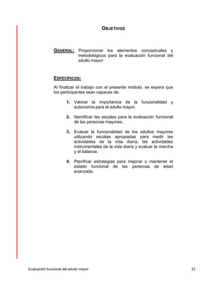 OBJETIVOS 
GENERAL: Proporcionar los elementos conceptuales y 
metodológicos para la evaluación funcional del 
adulto mayor. 
ESPECÍFICOS: 
Al finalizar el trabajo con el presente módulo, se espera que 
los participantes sean capaces de: 
1. Valorar la importancia de la funcionalidad y 
autonomía para el adulto mayor. 
2. Identificar las escalas para la evaluación funcional 
de las personas mayores. 
3. Evaluar la funcionalidad de los adultos mayores 
utilizando escalas apropiadas para medir las 
actividades de la vida diaria, las actividades 
instrumentales de la vida diaria y evaluar la marcha 
y el balance. 
4. Planificar estrategias para mejorar o mantener el 
estado funcional de las personas de edad 
avanzada. 
Evaluación funcional del adulto mayor 33 
 