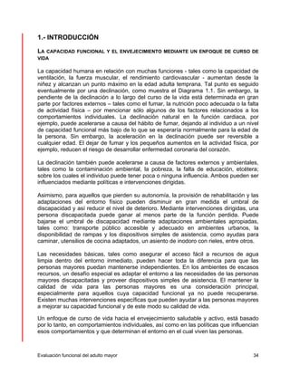 1.- INTRODUCCIÓN 
LA CAPACIDAD FUNCIONAL Y EL ENVEJECIMIENTO MEDIANTE UN ENFOQUE DE CURSO DE 
VIDA 
La capacidad humana en relación con muchas funciones - tales como la capacidad de 
ventilación, la fuerza muscular, el rendimiento cardiovascular - aumentan desde la 
niñez y alcanzan un punto máximo en la edad adulta temprana. Tal punto es seguido 
eventualmente por una declinación, como muestra el Diagrama 1.1. Sin embargo, la 
pendiente de la declinación a lo largo del curso de la vida está determinada en gran 
parte por factores externos – tales como el fumar, la nutrición poco adecuada o la falta 
de actividad física – por mencionar sólo algunos de los factores relacionados a los 
comportamientos individuales. La declinación natural en la función cardiaca, por 
ejemplo, puede acelerarse a causa del hábito de fumar, dejando al individuo a un nivel 
de capacidad funcional más bajo de lo que se esperaría normalmente para la edad de 
la persona. Sin embargo, la aceleración en la declinación puede ser reversible a 
cualquier edad. El dejar de fumar y los pequeños aumentos en la actividad física, por 
ejemplo, reducen el riesgo de desarrollar enfermedad coronaria del corazón. 
La declinación también puede acelerarse a causa de factores externos y ambientales, 
tales como la contaminación ambiental, la pobreza, la falta de educación, etcétera; 
sobre los cuales el individuo puede tener poca o ninguna influencia. Ambos pueden ser 
influenciados mediante políticas e intervenciones dirigidas. 
Asimismo, para aquellos que pierden su autonomía, la provisión de rehabilitación y las 
adaptaciones del entorno físico pueden disminuir en gran medida el umbral de 
discapacidad y así reducir el nivel de deterioro. Mediante intervenciones dirigidas, una 
persona discapacitada puede ganar al menos parte de la función perdida. Puede 
bajarse el umbral de discapacidad mediante adaptaciones ambientales apropiadas, 
tales como: transporte público accesible y adecuado en ambientes urbanos, la 
disponibilidad de rampas y los dispositivos simples de asistencia, como ayudas para 
caminar, utensilios de cocina adaptados, un asiento de inodoro con rieles, entre otros. 
Las necesidades básicas, tales como asegurar el acceso fácil a recursos de agua 
limpia dentro del entorno inmediato, pueden hacer toda la diferencia para que las 
personas mayores puedan mantenerse independientes. En los ambientes de escasos 
recursos, un desafío especial es adaptar el entorno a las necesidades de las personas 
mayores discapacitadas y proveer dispositivos simples de asistencia. El mantener la 
calidad de vida para las personas mayores es una consideración principal, 
especialmente para aquellos cuya capacidad funcional ya no puede recuperarse. 
Existen muchas intervenciones específicas que pueden ayudar a las personas mayores 
a mejorar su capacidad funcional y de este modo su calidad de vida. 
Un enfoque de curso de vida hacia el envejecimiento saludable y activo, está basado 
por lo tanto, en comportamientos individuales, así como en las políticas que influencian 
esos comportamientos y que determinan el entorno en el cual viven las personas. 
Evaluación funcional del adulto mayor 34 
 