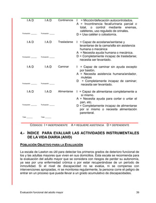 I A D 
Puntuación: _______ 
I A D 
Puntuación: ______ 
Continencia I = Micción/defecación autocontrolados. 
A = Incontinencia fecal/urinaria parcial o 
total, o control mediante enemas, 
catéteres, uso regulado de orinales. 
D = Usa catéter o colostomía. 
I A D 
Puntuación: _______ 
I A D 
Puntuación: ______ 
Trasladarse I = Capaz de acostarse/sentarse y 
levantarse de la cama/silla sin asistencia 
humana o mecánica 
A = Necesita ayuda humana o mecánica. 
D = Completamente incapaz de trasladarse; 
necesita ser levantado. 
I A D 
Puntuación: _______ 
I A D 
Puntuación: ______ 
Caminar I = Capaz de caminar sin ayuda excepto 
por bastón. 
A = Necesita asistencia humana/andador, 
muletas 
D = Completamente incapaz de caminar; 
necesita ser levantado. 
I A D 
Puntuación: _______ 
I A D 
Puntuación: ______ 
Alimentarse 
I = Capaz de alimentarse completamente a 
sí mismo. 
A = Necesita ayuda para cortar o untar el 
pan, etc. 
D = Completamente incapaz de alimentarse 
por sí mismo o necesita alimentación 
parenteral. 
Total: _______ 
Total: _______ 
CÓDIGOS: I = INDEPENDIENTE A = REQUIERE ASISTENCIA D = DEPENDIENTE 
4.- ÍNDICE PARA EVALUAR LAS ACTIVIDADES INSTRUMENTALES 
DE LA VIDA DIARIA (AIVD) 
POBLACIÓN OBJETIVO PARA LA EVALUACIÓN 
La escala de Lawton es útil para detectar los primeros grados de deterioro funcional de 
los y las adultas mayores que viven en sus domicilios. Esta escala se recomienda para 
la evaluación del adulto mayor que se considera con riesgos de perder su autonomía, 
ya sea por una enfermedad crónica o por estar recuperándose de un período de 
inmovilidad. Si el nivel de discapacidad no se evalúa, ni se compensa con 
intervenciones apropiadas, ni se monitorea regularmente, la persona corre el peligro de 
entrar en un proceso que puede llevar a un grado acumulativo de discapacidades. 
Evaluación funcional del adulto mayor 39 
 