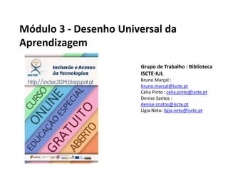 Módulo 3 - Desenho Universal da
Aprendizagem
Grupo de Trabalho : Biblioteca
ISCTE-IUL
Bruno Marçal :
bruno.marcal@iscte.pt
Célia Pinto : celia.pinto@iscte.pt
Denise Santos :
denise.snatos@iscte.pt
Lígia Neto: ligia.neto@iscte.pt
 