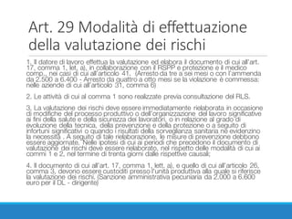 Art.	29	Modalità	di	effettuazione	
della	valutazione	dei	rischi
1. Il datore di lavoro effettua la valutazione ed elabora il documento di cui all’art.
17, comma 1, let. a), in collaborazione con il RSPP e protezione e il medico
comp., nei casi di cui all’articolo 41. (Arresto da tre a sei mesi o con l’ammenda
da 2.500 a 6.400 - Arresto da quattro a otto mesi se la violazione è commessa:
nelle aziende di cui all’articolo 31, comma 6)
2. Le attività di cui al comma 1 sono realizzate previa consultazione del RLS.
3. La valutazione dei rischi deve essere immediatamente rielaborata in occasione
di modifiche del processo produttivo o dell’organizzazione del lavoro significative
ai fini della salute e della sicurezza dei lavoratori, o in relazione al grado di
evoluzione della tecnica, della prevenzione e della protezione o a seguito di
infortuni significativi o quando i risultati della sorveglianza sanitaria ne evidenzino
la necessità . A seguito di tale rielaborazione, le misure di prevenzione debbono
essere aggiornate. Nelle ipotesi di cui ai periodi che precedono il documento di
valutazione dei rischi deve essere rielaborato, nel rispetto delle modalità di cui ai
commi 1 e 2, nel termine di trenta giorni dalle rispettive causali;
4. Il documento di cui all’art. 17, comma 1, lett. a), e quello di cui all’articolo 26,
comma 3, devono essere custoditi presso l'unità produttiva alla quale si riferisce
la valutazione dei rischi. (Sanzione amministrativa pecuniaria da 2.000 a 6.600
euro per il DL - dirigente)
 