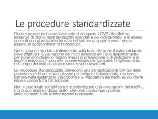 Le	procedure	standardizzate
Queste procedure hanno il compito di adeguare il DVR alle effettive
esigenze di rischio delle lavorazioni aziendali e dei cicli lavorativi e di essere
coerenti con gli indici infortunistici del settore di appartenenza, senza
essere un appesantimento burocratico.
Queste sono il modello di riferimento sulla base del quale il datore di lavoro
deve effettuare la valutazione dei rischi aziendali ed il suo aggiornamento,
per poter individuare le migliori misure di prevenzione e di protezione e di
seguito elaborare il programma delle misure per garantire il miglioramento
nel tempo dei livelli di salute e sicurezza dei lavoratori.
Le procedure standardizzate prevedono una semplificazione formale delle
procedure e dei criteri da utilizzare per redigere il documento, ma non
cambia nella sostanza la valutazione e la mappatura dei rischi, su cui dovrà
essere concentrata l’attenzione.
Non si può infatti semplificare o standardizzare una «valutazione dei rischi»,
ma lo può essere il documento, che deve comunque riportare
sinteticamente tutte le informazioni necessarie.
 