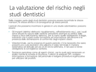 La	valutazione	del	rischio	negli	
studi	dentistici
Nella maggior parte degli studi dentistici possono essere riscontrate le stesse
mansioni, le stesse attività e di conseguenza gli stessi pericoli.
I pericoli che possiamo incontrare in genere in uno studio odontoiatrico possono
essere:
• Gli impianti (elettrici elettronici riscaldamento, raffreddamento ecc.), per i quali
serve attuare le misure delle verifiche periodiche (esempio la verifica della
messa a terra dell’impianto elettrico), per lo meno quelle obbligatorie di legge,
indicando che è stata svolta formazione ed informazione del persone e la
presenza delle dichiarazione di conformità degli impianti stessi.
• Videoterminale, per la presenza di questo pericolo c’è la necessità che siano
presenti uno o più lavoratori che utilizzino il video terminale in maniera
sistematica ed abituale per più di 20 ore la settimana, in tal case si rende
obbligatoria la sorveglianza sanitaria.
• Sostanze pericolose come gli agenti chimici, per le quali sarà necessarie un
analisi tramite le schede di sicurezza, l’utilizzo di adeguati DPI, svolgere
informazione e formazione del personale e redigere procedure organizzative
per utilizzare tali prodotti.
 