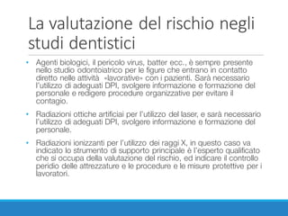 La	valutazione	del	rischio	negli	
studi	dentistici
• Agenti biologici, il pericolo virus, batter ecc., è sempre presente
nello studio odontoiatrico per le figure che entrano in contatto
diretto nelle attività «lavorative» con i pazienti. Sarà necessario
l’utilizzo di adeguati DPI, svolgere informazione e formazione del
personale e redigere procedure organizzative per evitare il
contagio.
• Radiazioni ottiche artificiai per l’utilizzo del laser, e sarà necessario
l’utilizzo di adeguati DPI, svolgere informazione e formazione del
personale.
• Radiazioni ionizzanti per l’utilizzo dei raggi X, in questo caso va
indicato lo strumento di supporto principale è l’esperto qualificato
che si occupa della valutazione del rischio, ed indicare il controllo
peridio delle attrezzature e le procedure e le misure protettive per i
lavoratori.
 